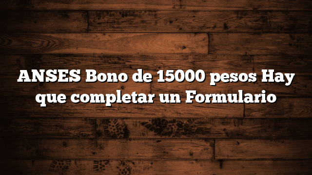 ANSES Bono de 15000 pesos  Hay que completar un Formulario